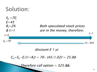 .  Options t=0 t=1 E= $45 S 0  =70 E=45 R f =2%  Both speculated stock prices  & t=1 are in the money, therefore: discount E 1 yr C 0 =S 0  -E/(1+R f ) t  = 70- (45/1.02) 1 = 25.88 Therefore call option = $25.88 S 0  =70 