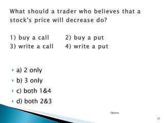 a) 2 only  b) 3 only c) both 1&4  d) both 2&3 What should a trader who believes that a stock's price will decrease do? 1) buy a call  2) buy a put  3) write a call  4) write a put Options 