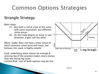 Options Strangle Strategy Main steps: (1) Buy both a call & a put at the same with same expiration, but different strike prices (2) As the trade begins to move in one direction, trader sell the other When: trader does not have a clear sense of which direction stock price will move, but believes the stock is highly volatile Goal: underlying stock moves far enough & winning leg of the position makes more money than the losing leg costs. Limited Risk: cost of both options may be lost  