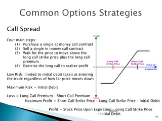 Options Call Spread Four main steps: Purchase a single at money call contract Sell a single in money call contract Wait for the price to move above the  long call strike price plus the long call premium (4) Exercise the long call to realize profit Low Risk: limited to initial debit taken at entering the trade regardless of how far price moves down  Maximum Risk = Initial Debit Loss = Long Call Premium – Short Call Premium  Maximum Profit = Short Call Strike Price – Long Call Strike Price – Initial Debit Profit = Stock Price Upon Expiration – Long Call Strike Price   –  Initial Debit 