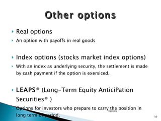 Other options Real options An option with payoffs in real goods Index options (stocks market index options) With an index as underlying security, the settlement is made by cash payment if the option is exersiced. LEAPS ® ( Long-Term Equity AnticiPation Securities® ) Options for investors who prepare to carry the position in long term of period. Options 