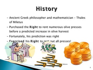 - Ancient Greek philosopher and mathematician – Thales of Miletus - Purchased the  Right  to rent numerous olive presses before a predicted increase in olive harvest - Fortunately, his prediction was right -  Exercised  his  Right  to rent out all presses! History Options 