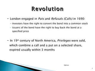 -  London engaged in  Puts  and  Refusals (Calls)  in 1690:  - investors have the right to convert the bond into a common stock issuers of the bond have the right to buy back the bond at a specified price -  In 19 th  century of North America,  Privileges  were sold, which combine a call and a put on a selected share, expired usually within 3 months  Revolution Options 