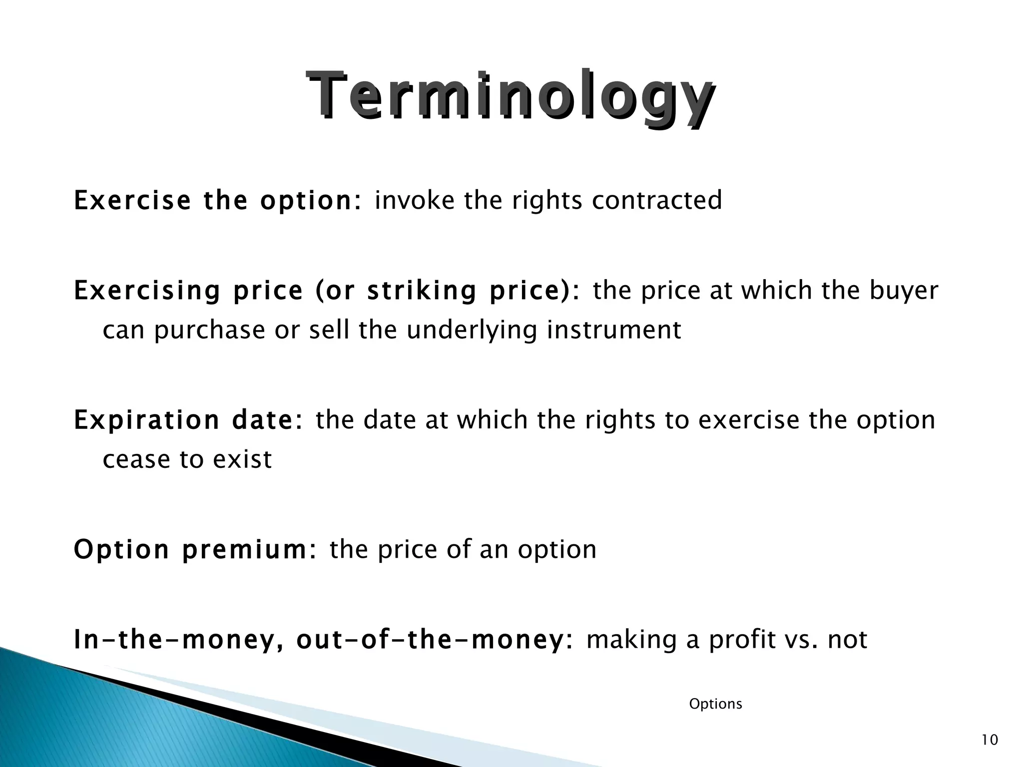 Exercise the option:  invoke the rights contracted Exercising price (or striking price):  the price at which the buyer can purchase or sell the underlying instrument Expiration date:  the date at which the rights to exercise the option cease to exist Option premium:  the price of an option In-the-money, out-of-the-money:  making a profit vs. not Terminology Options 