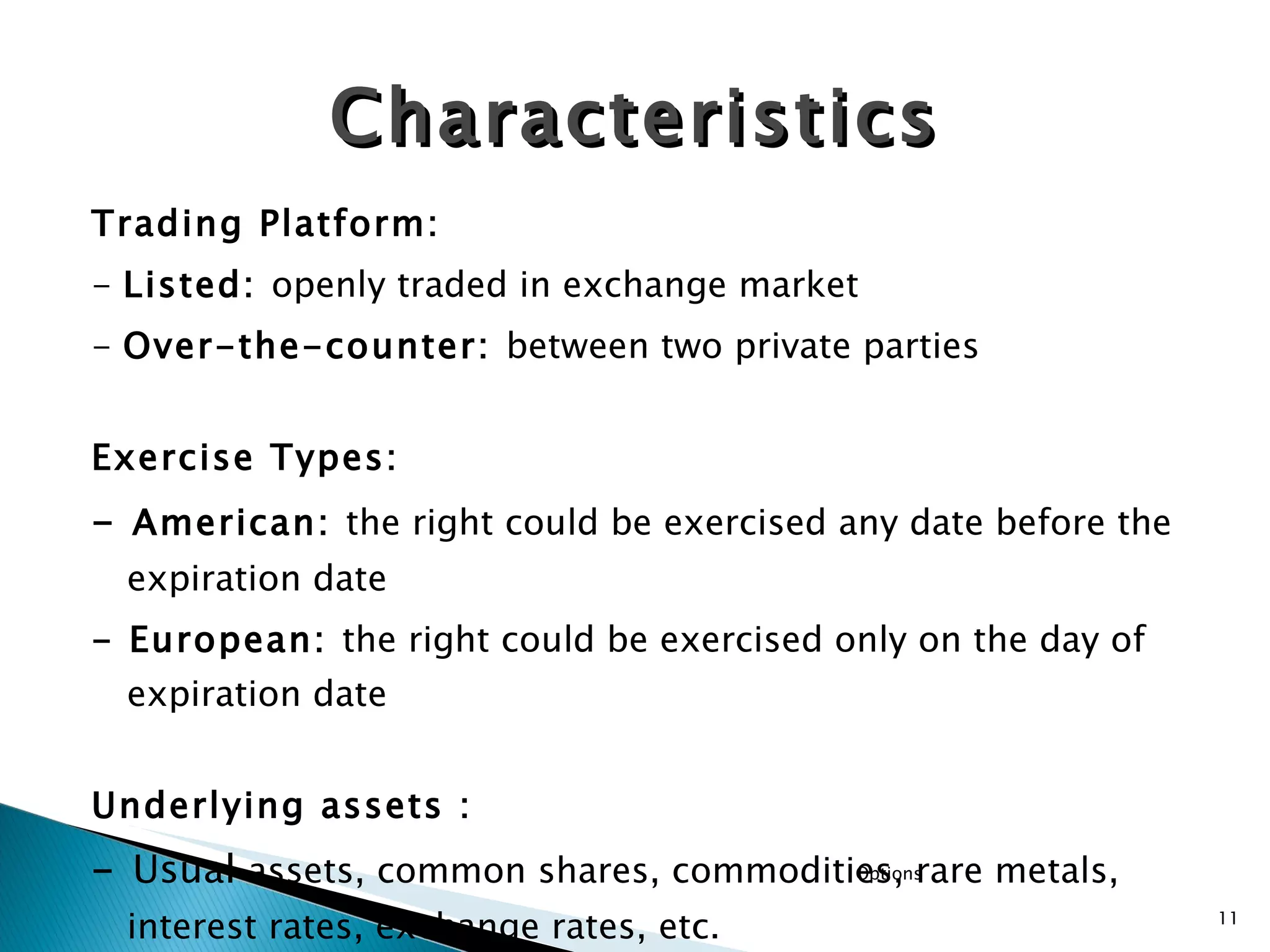 Trading Platform: -  Listed:  openly traded in exchange market -  Over-the-counter:  between two private parties Exercise Types: -  American:  the right could be exercised any date before the expiration date - European:  the right could be exercised only on the day of expiration date Underlying assets : -  Usual  assets, common shares, commodities, rare metals, interest rates, exchange rates, etc. Characteristics Options 