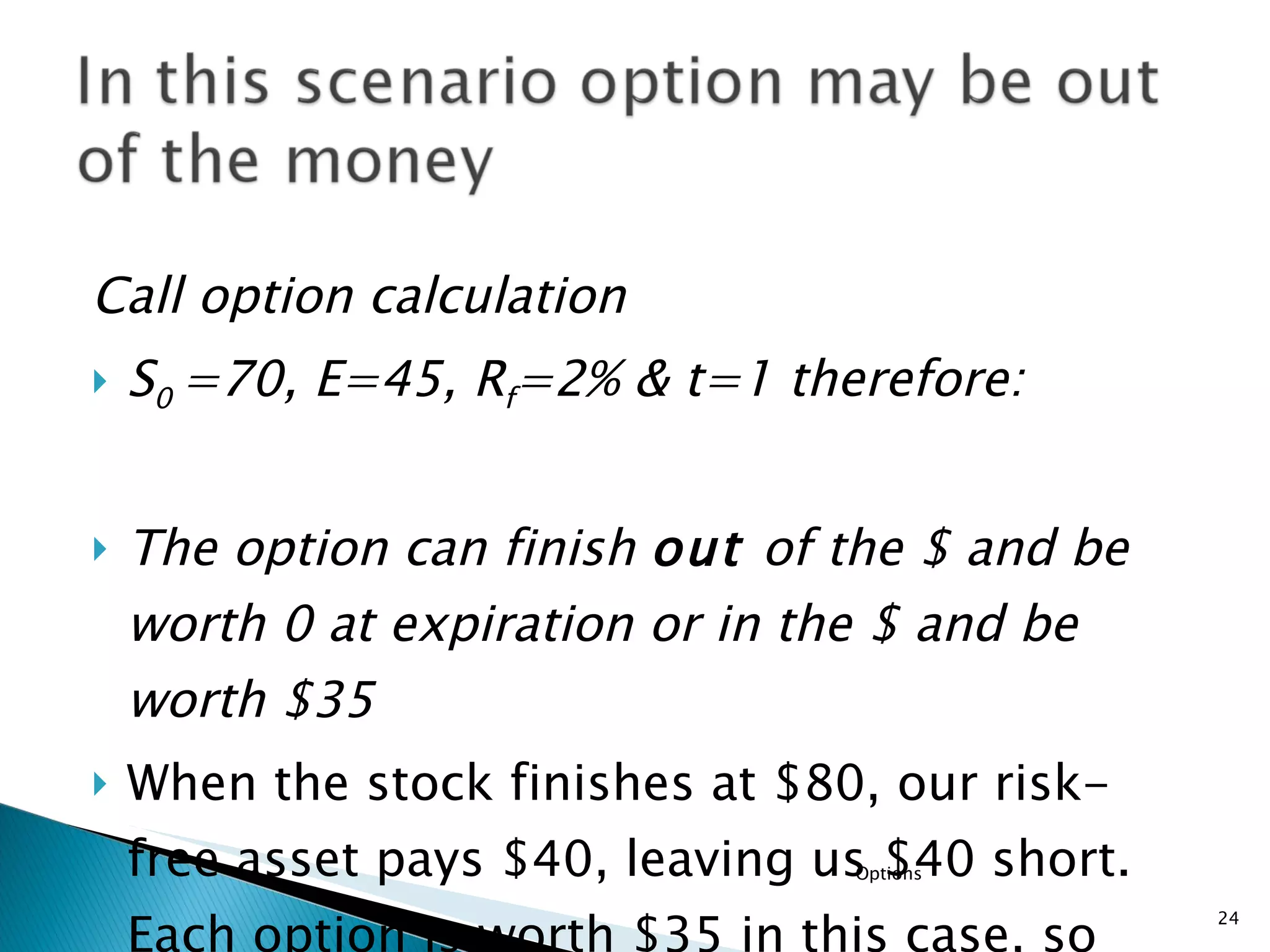 Call option calculation S 0  =70, E=45, R f =2% & t=1 therefore: The option can finish  out  of the $ and be worth 0 at expiration or in the $ and be worth $35  When the stock finishes at $80, our risk-free asset pays $40, leaving us $40 short. Each option is worth $35 in this case, so we need $40/$35 =  1.14options to match  the payoff on the stock.  Options 