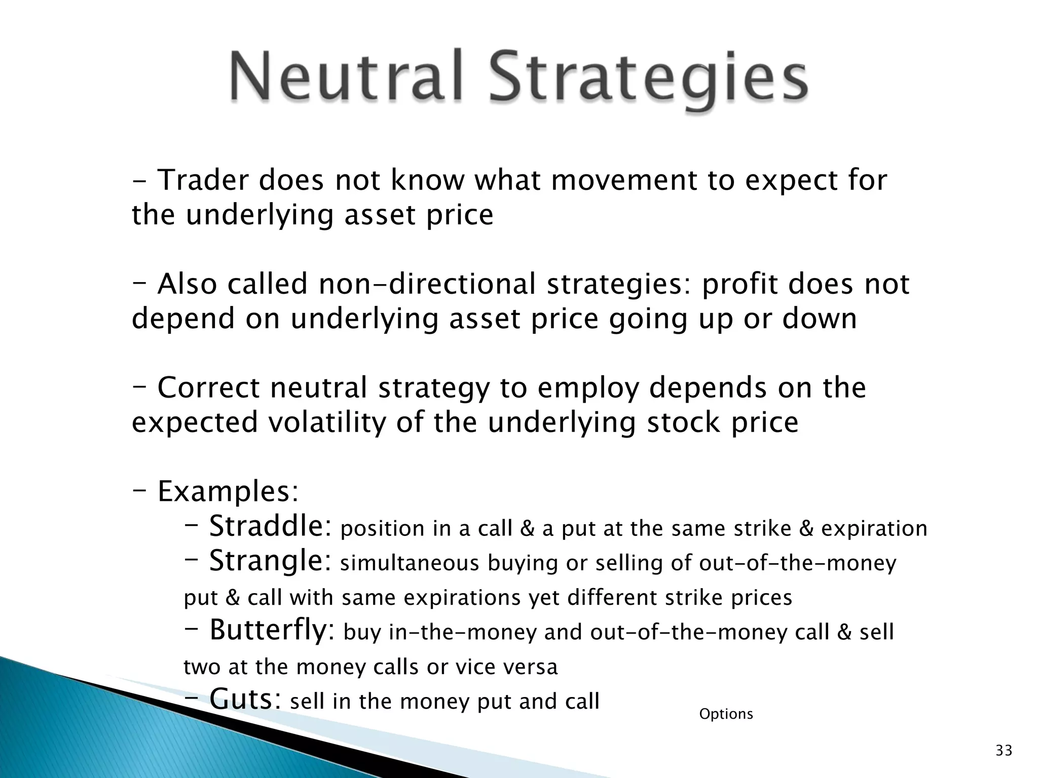 Options - Trader does not know what movement to expect for the underlying asset price Also called non-directional strategies: profit does not depend on underlying asset price going up or down Correct neutral strategy to employ depends on the expected volatility of the underlying stock price Examples: Straddle:  position in a call & a put at the same strike & expiration   Strangle:  simultaneous buying or selling of out-of-the-money put & call with same expirations yet different strike prices   Butterfly:  buy in-the-money and out-of-the-money call & sell two at the money calls or vice versa   Guts:  sell in the money put and call 