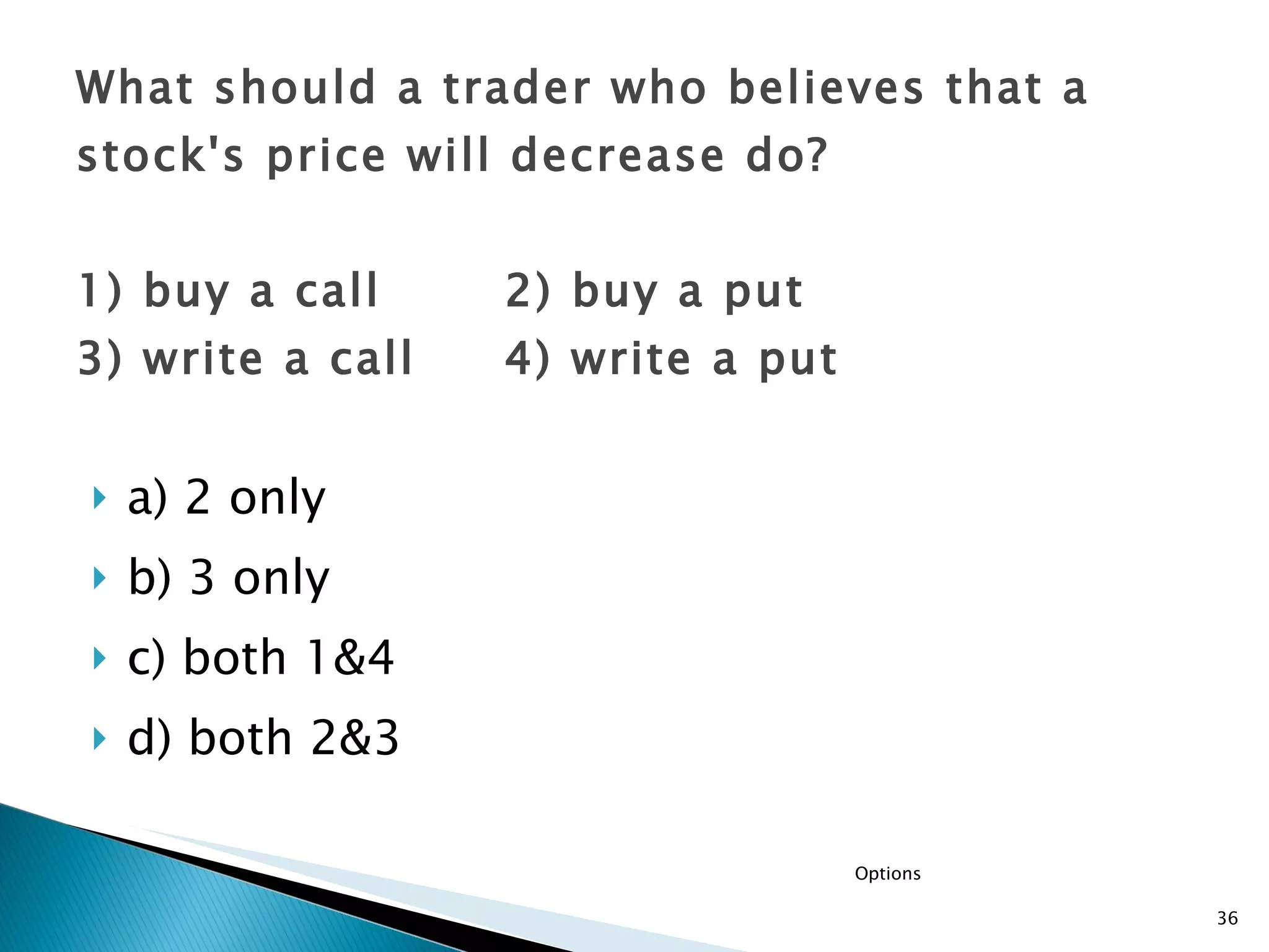 a) 2 only  b) 3 only c) both 1&4  d) both 2&3 What should a trader who believes that a stock's price will decrease do? 1) buy a call  2) buy a put  3) write a call  4) write a put Options 