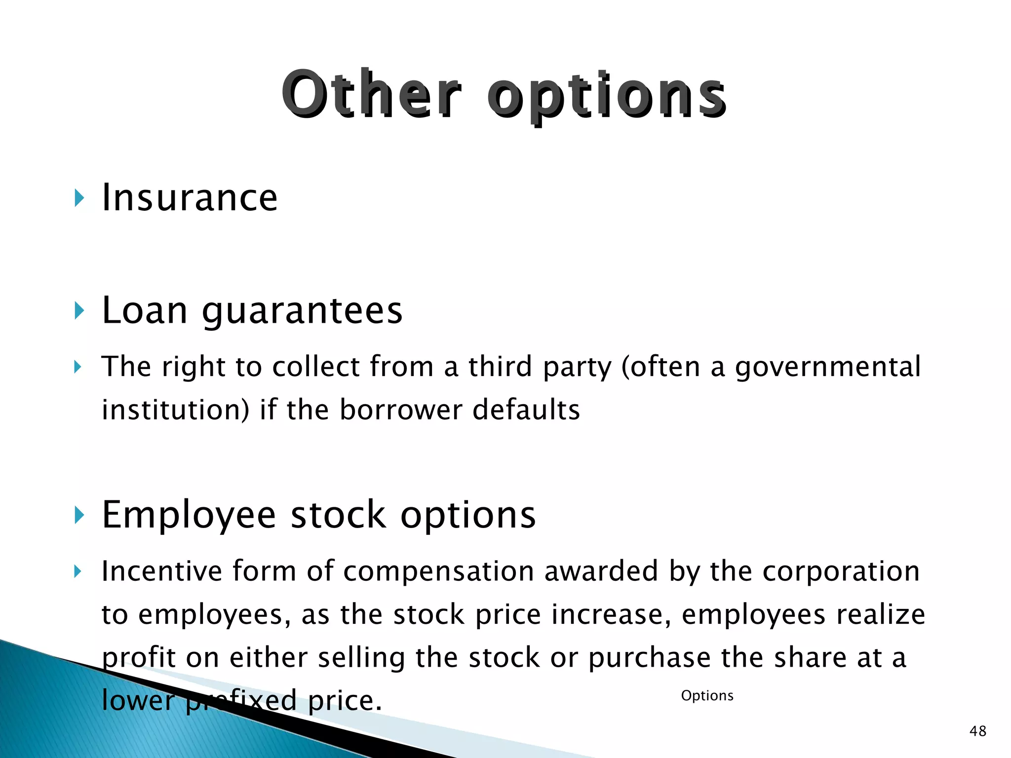 Insurance  Loan guarantees The right to collect from a third party (often a governmental institution) if the borrower defaults  Employee stock options   Incentive form of compensation awarded by the corporation to employees, as the stock price increase, employees realize profit on either selling the stock or purchase the share at a lower prefixed price. Other options Options 