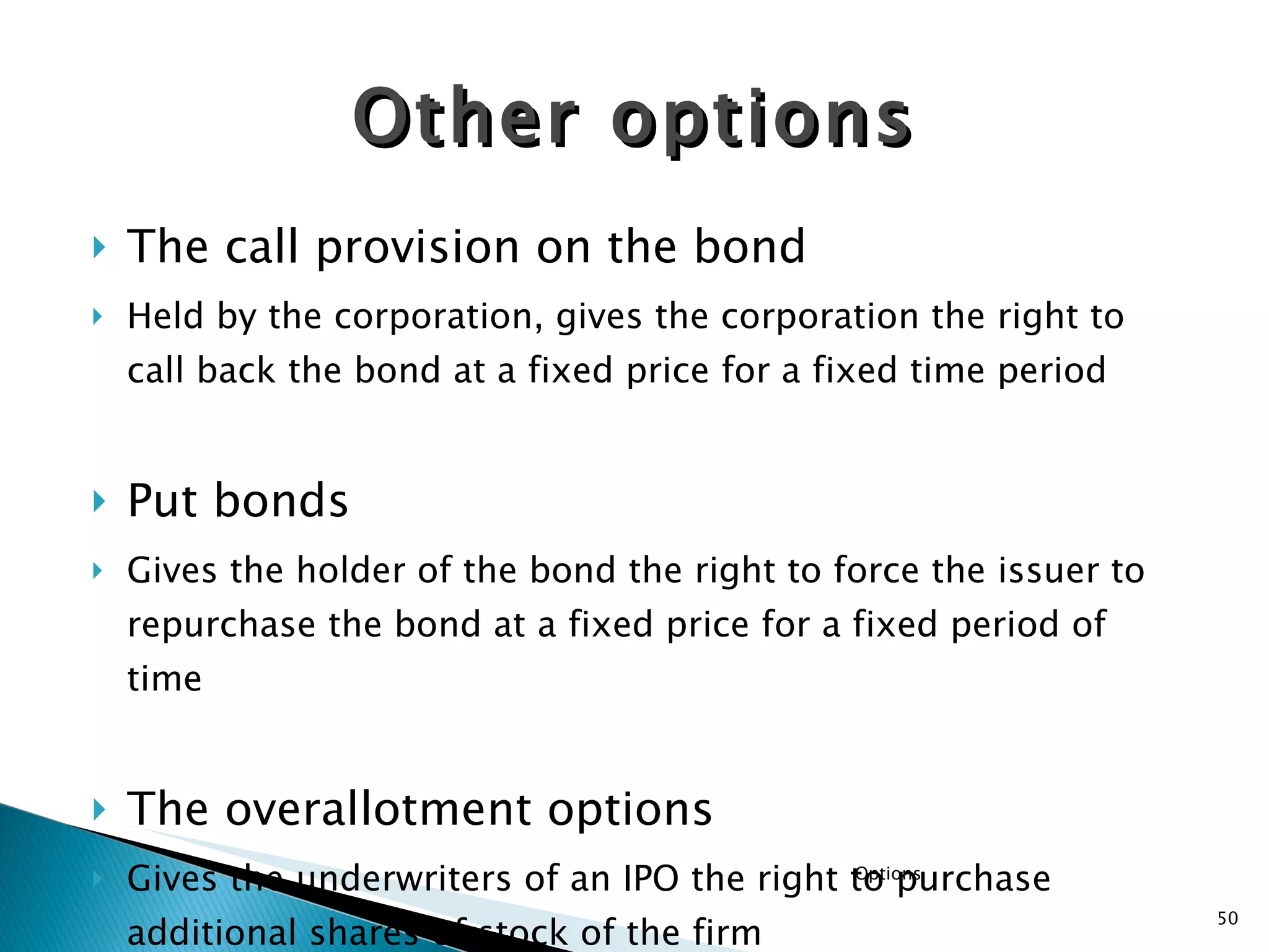 The call provision on the bond Held by the corporation, gives the corporation the right to call back the bond at a fixed price for a fixed time period Put bonds Gives the holder of the bond the right to force the issuer to repurchase the bond at a fixed price for a fixed period of time The overallotment options Gives the underwriters of an IPO the right to purchase additional shares of stock of the firm Other options Options 