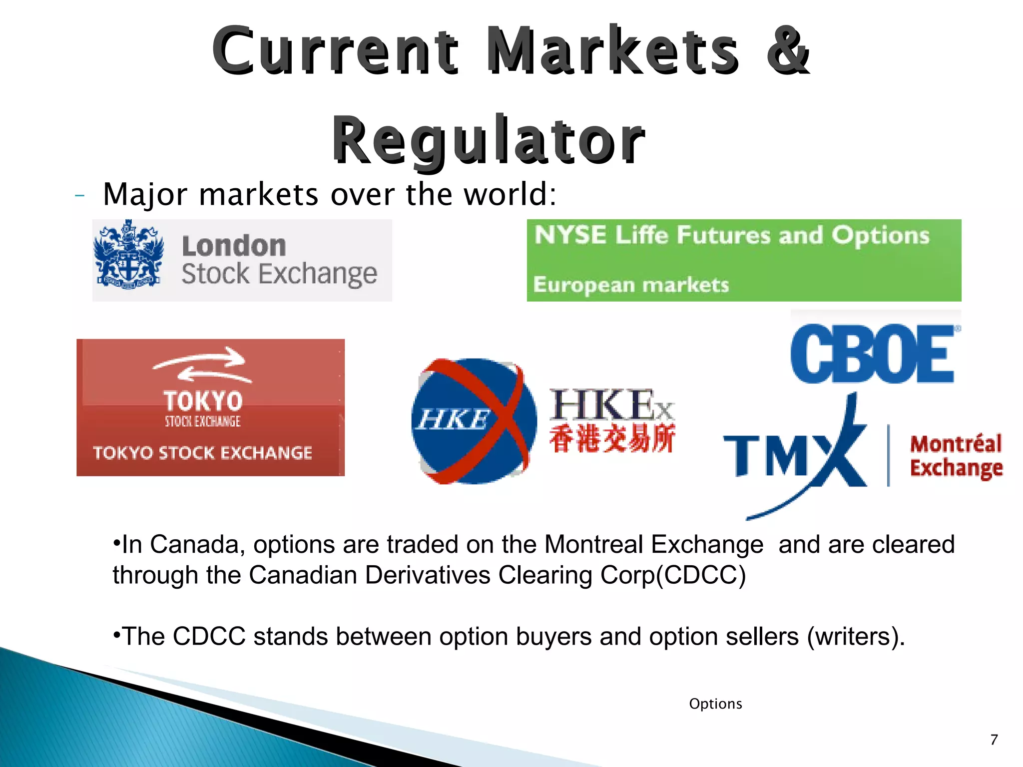 Major markets over the world: Current Markets & Regulator  In Canada, options are traded on the Montreal Exchange  and are cleared through the Canadian Derivatives Clearing Corp(CDCC) The CDCC stands between option buyers and option sellers (writers). Options 
