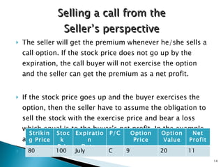 The seller will get the premium whenever he/she sells a call option. If the stock price does not go up by the expiration, the call buyer will not exercise the option and the seller can get the premium as a net profit.  If the stock price goes up and the buyer exercises the option, then the seller have to assume the obligation to sell the stock with the exercise price and bear a loss which equal is to the buyer’s net profit. In the example above, $11 is seller’s net loss and buyer’s net profit  Selling a call from the Seller’s perspective Options Striking Price Stock  Price Expiration Date  P /C Option Price Option Value Net Profit 80 100 July C 9 20 11 