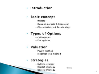Introduction Basic concept - History - Current markets & Regulator - Characteristics & Terminology Types of Options - Call options - Put options Valuation - Payoff method - Binomial tree method Strategies - Bullish strategy - Bearish strategy - Neutral strategy Q&A & REWARDS! Options 