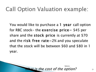 You would like to purchase a  1 year  call option for RBC stock- the  exercise price = $45 per share and the  stock price  is currently at $70 and the  risk free rate =2% and you speculate that the stock will be between $60 and $80 in 1 year.  What is the cost of the option? Options 