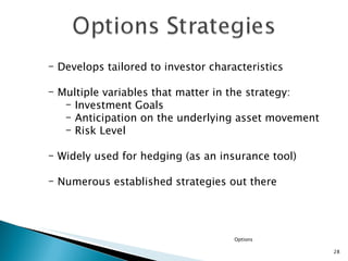 Options Develops tailored to investor characteristics Multiple variables that matter in the strategy: Investment Goals Anticipation on the underlying asset movement Risk Level Widely used for hedging (as an insurance tool) Numerous established strategies out there 