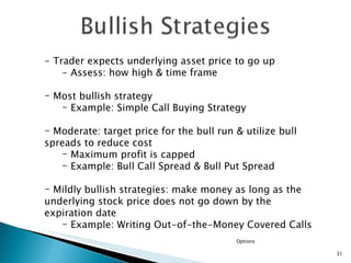 Options - Trader expects underlying asset price to go up  - Assess: how high & time frame Most bullish strategy  Example: Simple Call Buying Strategy Moderate: target price for the bull run & utilize bull spreads to reduce cost Maximum profit is capped Example: Bull Call Spread & Bull Put Spread Mildly bullish strategies: make money as long as the underlying stock price does not go down by the expiration date Example: Writing Out-of-the-Money Covered Calls  