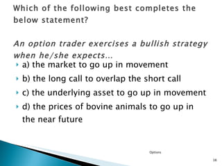 a) the market to go up in movement b) the long call to overlap the short call  c) the underlying asset to go up in movement d) the prices of bovine animals to go up in the near future Which of the following best completes the below statement? An option trader exercises a bullish strategy when he/she expects… Options 
