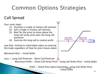 Options Call Spread Four main steps: Purchase a single at money call contract Sell a single in money call contract Wait for the price to move above the  long call strike price plus the long call premium (4) Exercise the long call to realize profit Low Risk: limited to initial debit taken at entering the trade regardless of how far price moves down  Maximum Risk = Initial Debit Loss = Long Call Premium – Short Call Premium  Maximum Profit = Short Call Strike Price – Long Call Strike Price – Initial Debit Profit = Stock Price Upon Expiration – Long Call Strike Price   –  Initial Debit 