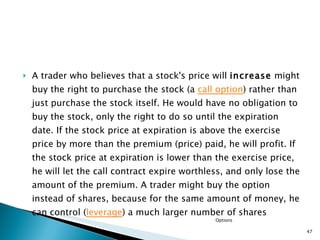 A trader who believes that a stock's price will  increase  might buy the right to purchase the stock (a  call option ) rather than just purchase the stock itself. He would have no obligation to buy the stock, only the right to do so until the expiration date. If the stock price at expiration is above the exercise price by more than the premium (price) paid, he will profit. If the stock price at expiration is lower than the exercise price, he will let the call contract expire worthless, and only lose the amount of the premium. A trader might buy the option instead of shares, because for the same amount of money, he can control ( leverage ) a much larger number of shares Options 
