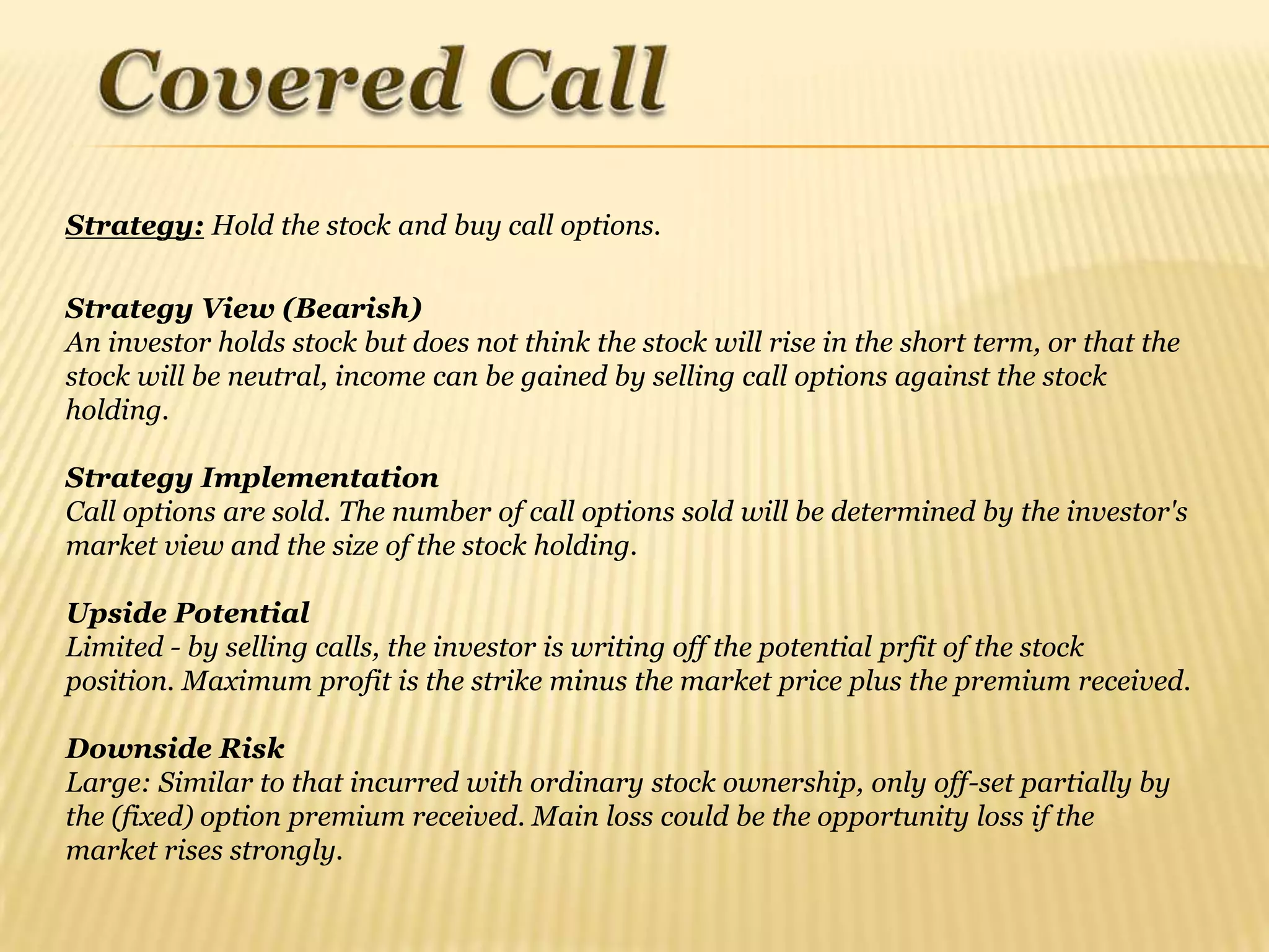 Strategy: Hold the stock and buy call options.

Strategy View (Bearish)
An investor holds stock but does not think the stock will rise in the short term, or that the
stock will be neutral, income can be gained by selling call options against the stock
holding.

Strategy Implementation
Call options are sold. The number of call options sold will be determined by the investor's
market view and the size of the stock holding.

Upside Potential
Limited - by selling calls, the investor is writing off the potential prfit of the stock
position. Maximum profit is the strike minus the market price plus the premium received.

Downside Risk
Large: Similar to that incurred with ordinary stock ownership, only off-set partially by
the (fixed) option premium received. Main loss could be the opportunity loss if the
market rises strongly.
 