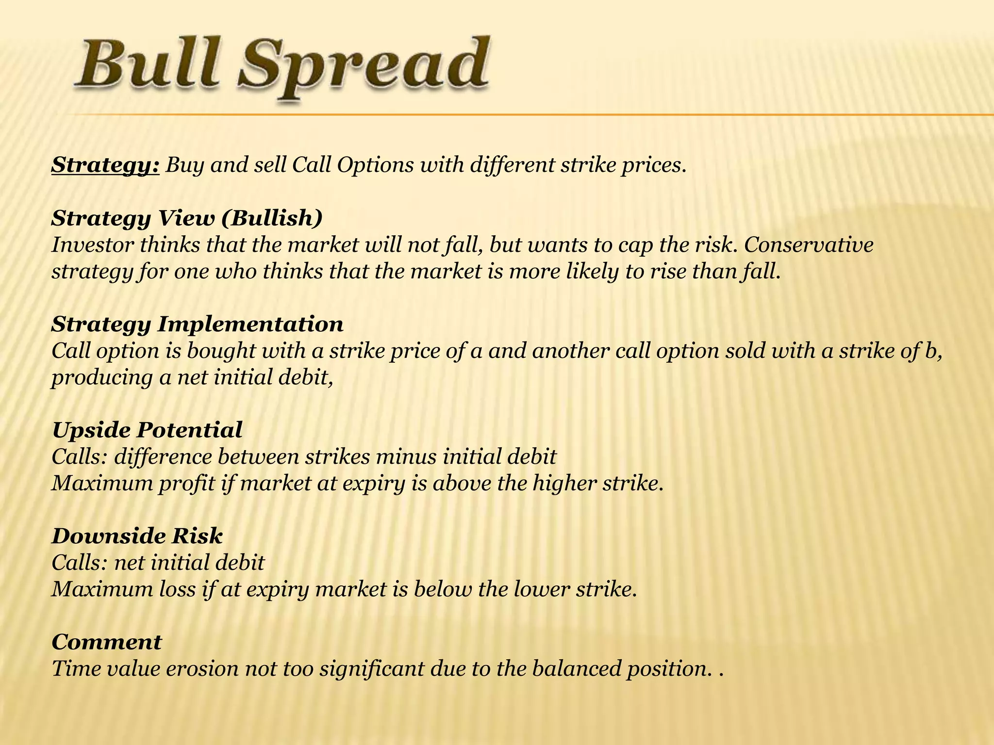 Strategy: Buy and sell Call Options with different strike prices.

Strategy View (Bullish)
Investor thinks that the market will not fall, but wants to cap the risk. Conservative
strategy for one who thinks that the market is more likely to rise than fall.

Strategy Implementation
Call option is bought with a strike price of a and another call option sold with a strike of b,
producing a net initial debit,

Upside Potential
Calls: difference between strikes minus initial debit
Maximum profit if market at expiry is above the higher strike.

Downside Risk
Calls: net initial debit
Maximum loss if at expiry market is below the lower strike.

Comment
Time value erosion not too significant due to the balanced position. .
 