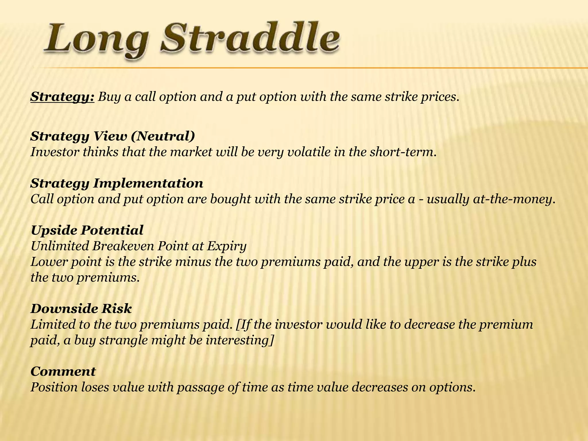 Strategy: Buy a call option and a put option with the same strike prices.


Strategy View (Neutral)
Investor thinks that the market will be very volatile in the short-term.

Strategy Implementation
Call option and put option are bought with the same strike price a - usually at-the-money.

Upside Potential
Unlimited Breakeven Point at Expiry
Lower point is the strike minus the two premiums paid, and the upper is the strike plus
the two premiums.

Downside Risk
Limited to the two premiums paid. [If the investor would like to decrease the premium
paid, a buy strangle might be interesting]

Comment
Position loses value with passage of time as time value decreases on options.
 