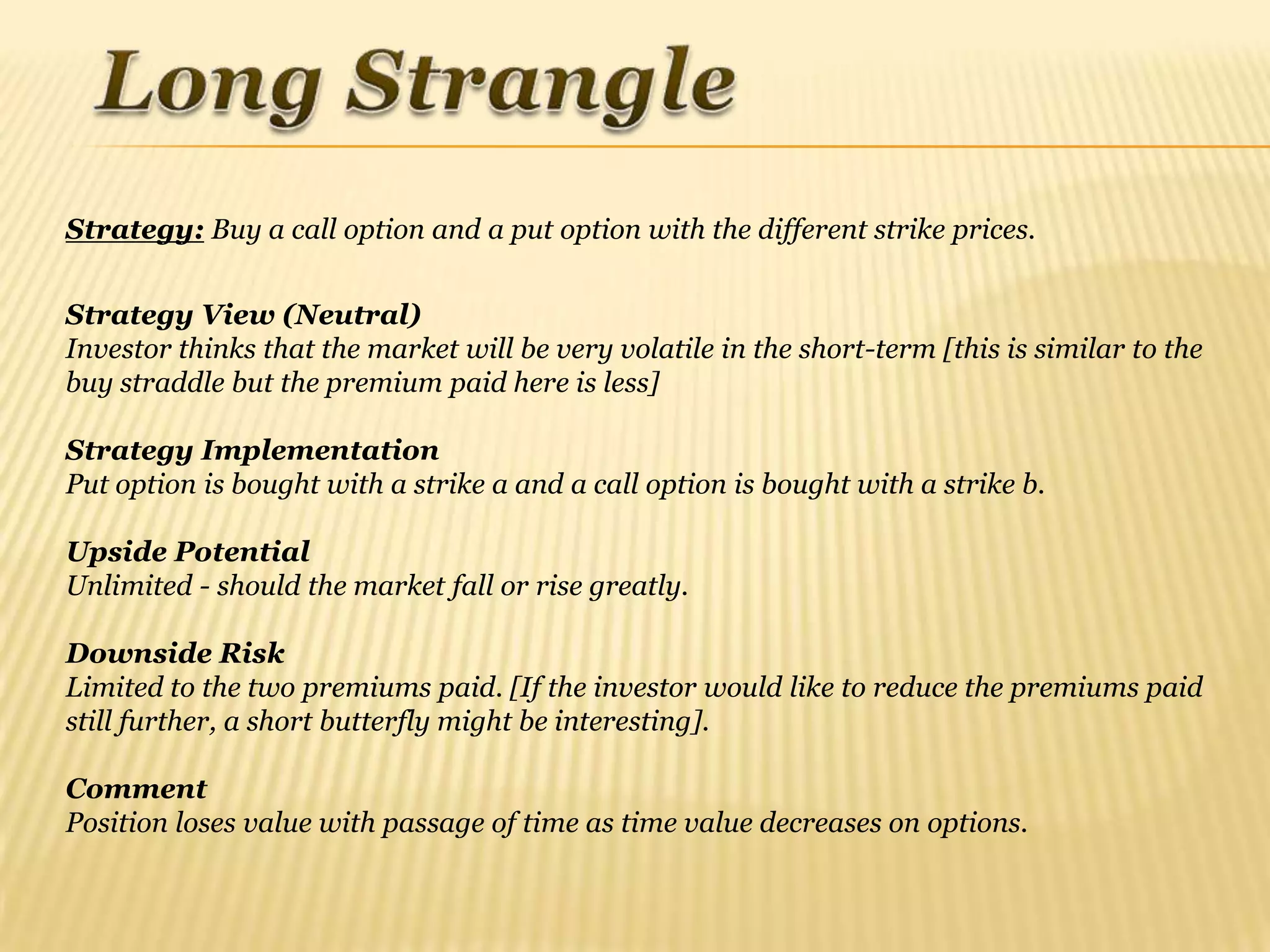 Strategy: Buy a call option and a put option with the different strike prices.


Strategy View (Neutral)
Investor thinks that the market will be very volatile in the short-term [this is similar to the
buy straddle but the premium paid here is less]

Strategy Implementation
Put option is bought with a strike a and a call option is bought with a strike b.

Upside Potential
Unlimited - should the market fall or rise greatly.

Downside Risk
Limited to the two premiums paid. [If the investor would like to reduce the premiums paid
still further, a short butterfly might be interesting].

Comment
Position loses value with passage of time as time value decreases on options.
 