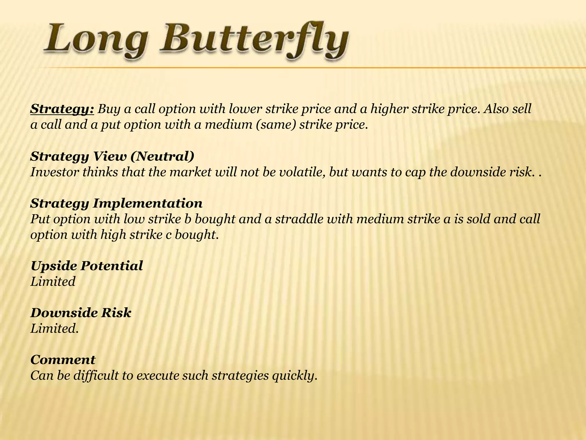 Strategy: Buy a call option with lower strike price and a higher strike price. Also sell
a call and a put option with a medium (same) strike price.

Strategy View (Neutral)
Investor thinks that the market will not be volatile, but wants to cap the downside risk. .

Strategy Implementation
Put option with low strike b bought and a straddle with medium strike a is sold and call
option with high strike c bought.

Upside Potential
Limited

Downside Risk
Limited.

Comment
Can be difficult to execute such strategies quickly.
 