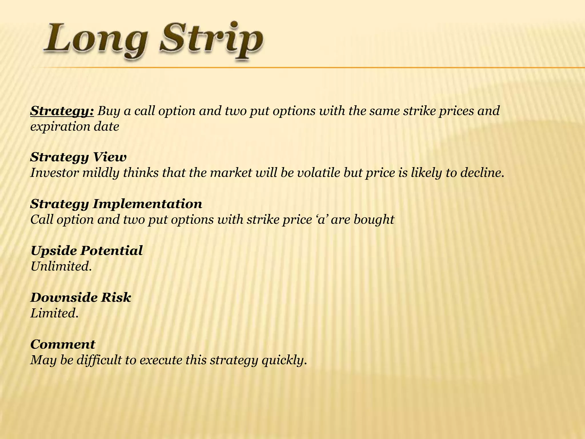 Strategy: Buy a call option and two put options with the same strike prices and
expiration date

Strategy View
Investor mildly thinks that the market will be volatile but price is likely to decline.

Strategy Implementation
Call option and two put options with strike price „a‟ are bought

Upside Potential
Unlimited.

Downside Risk
Limited.

Comment
May be difficult to execute this strategy quickly.
 