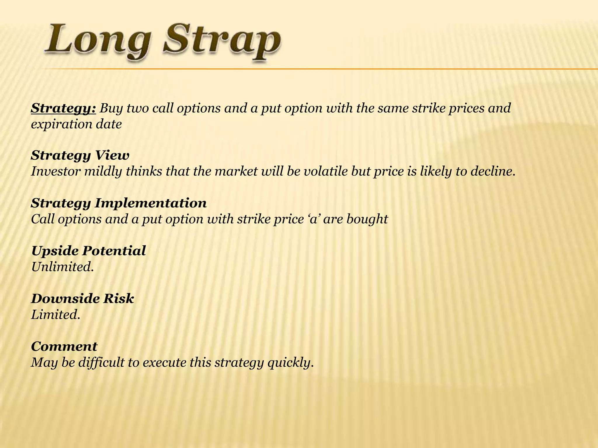 Strategy: Buy two call options and a put option with the same strike prices and
expiration date

Strategy View
Investor mildly thinks that the market will be volatile but price is likely to decline.

Strategy Implementation
Call options and a put option with strike price „a‟ are bought

Upside Potential
Unlimited.

Downside Risk
Limited.

Comment
May be difficult to execute this strategy quickly.
 