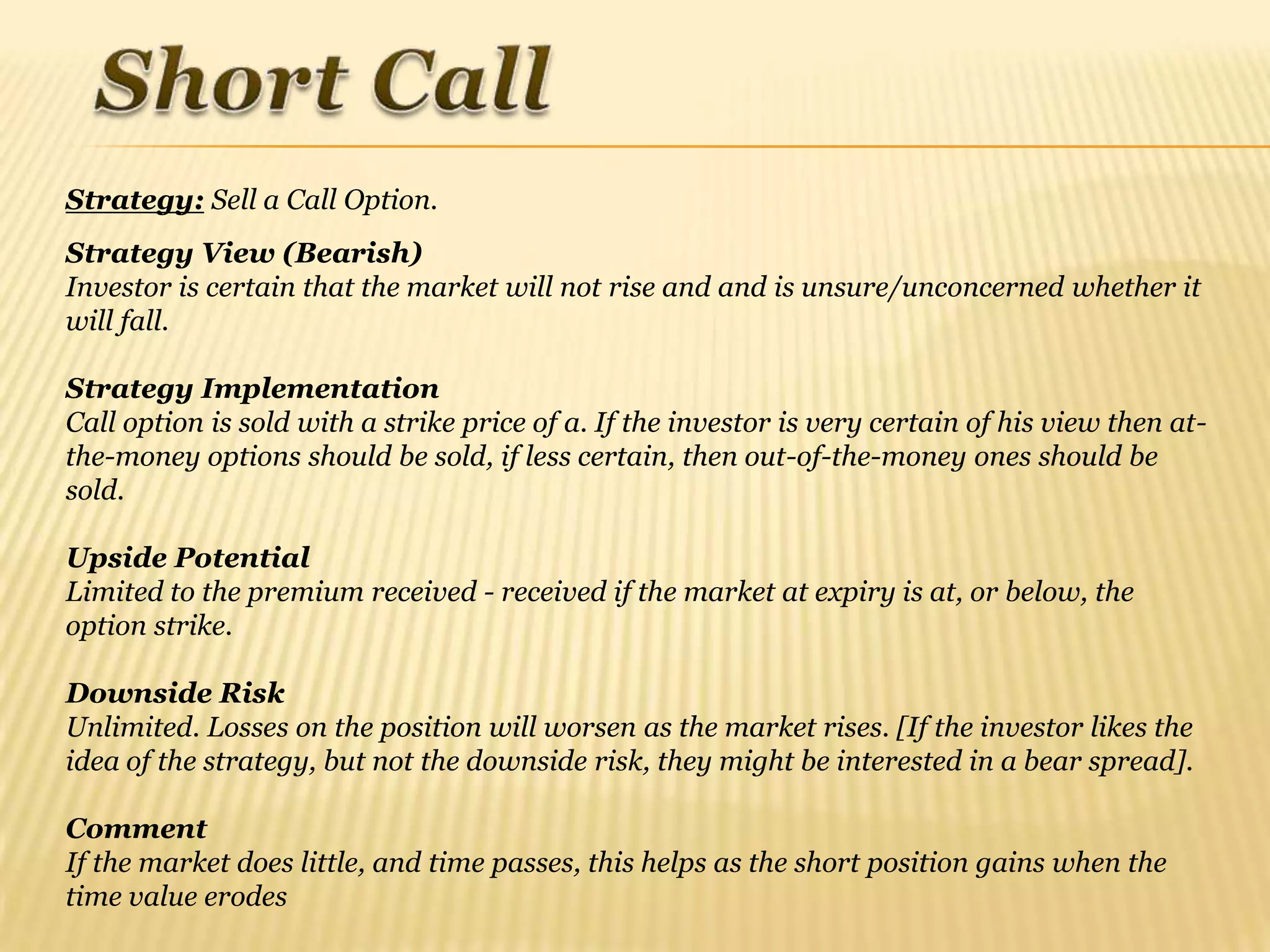 Strategy: Sell a Call Option.
Strategy View (Bearish)
Investor is certain that the market will not rise and and is unsure/unconcerned whether it
will fall.

Strategy Implementation
Call option is sold with a strike price of a. If the investor is very certain of his view then at-
the-money options should be sold, if less certain, then out-of-the-money ones should be
sold.

Upside Potential
Limited to the premium received - received if the market at expiry is at, or below, the
option strike.

Downside Risk
Unlimited. Losses on the position will worsen as the market rises. [If the investor likes the
idea of the strategy, but not the downside risk, they might be interested in a bear spread].

Comment
If the market does little, and time passes, this helps as the short position gains when the
time value erodes
 