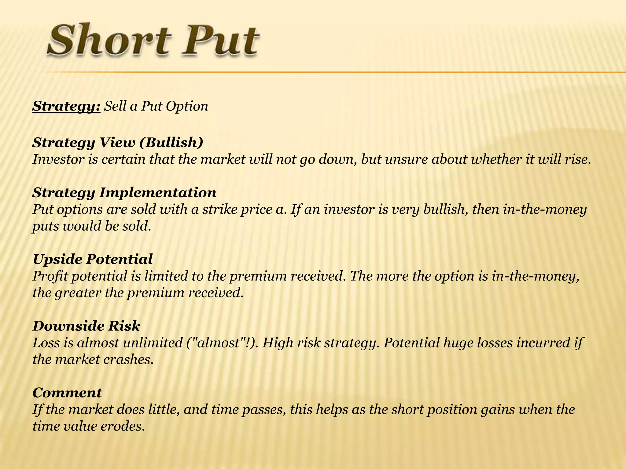 Strategy: Sell a Put Option

Strategy View (Bullish)
Investor is certain that the market will not go down, but unsure about whether it will rise.

Strategy Implementation
Put options are sold with a strike price a. If an investor is very bullish, then in-the-money
puts would be sold.

Upside Potential
Profit potential is limited to the premium received. The more the option is in-the-money,
the greater the premium received.

Downside Risk
Loss is almost unlimited ("almost"!). High risk strategy. Potential huge losses incurred if
the market crashes.

Comment
If the market does little, and time passes, this helps as the short position gains when the
time value erodes.
 