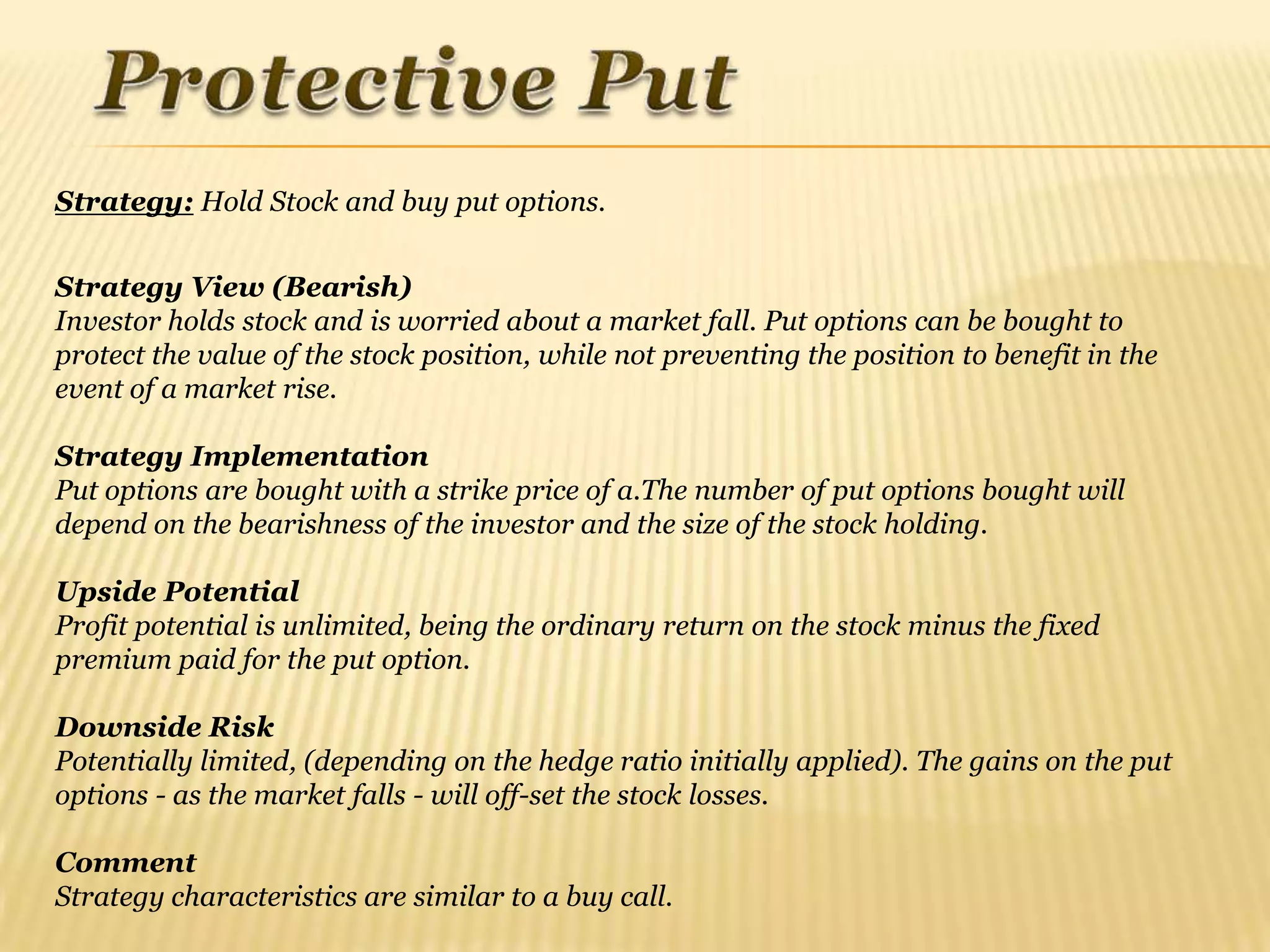 Strategy: Hold Stock and buy put options.


Strategy View (Bearish)
Investor holds stock and is worried about a market fall. Put options can be bought to
protect the value of the stock position, while not preventing the position to benefit in the
event of a market rise.

Strategy Implementation
Put options are bought with a strike price of a.The number of put options bought will
depend on the bearishness of the investor and the size of the stock holding.

Upside Potential
Profit potential is unlimited, being the ordinary return on the stock minus the fixed
premium paid for the put option.

Downside Risk
Potentially limited, (depending on the hedge ratio initially applied). The gains on the put
options - as the market falls - will off-set the stock losses.

Comment
Strategy characteristics are similar to a buy call.
 