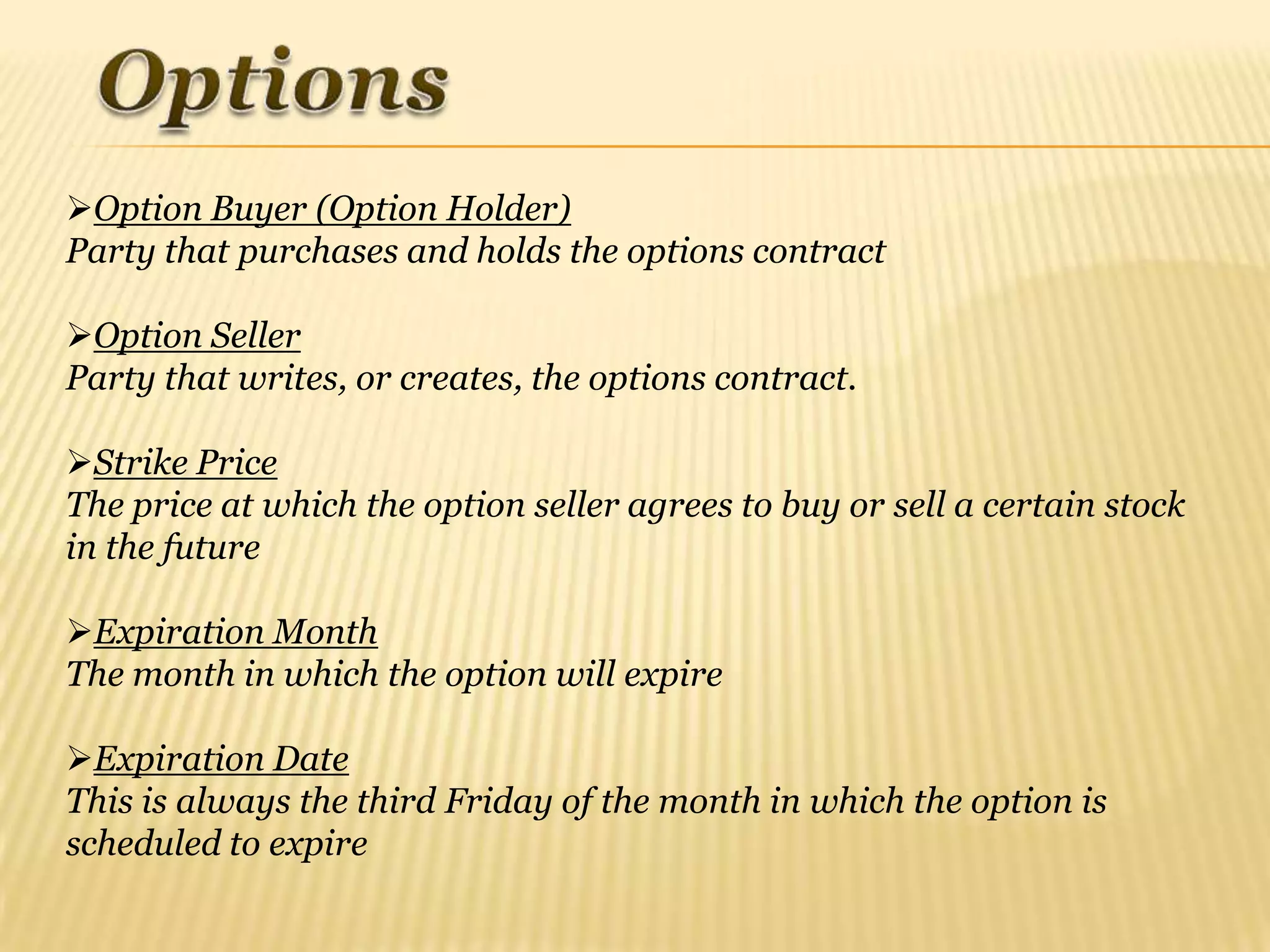 Option Buyer (Option Holder)
Party that purchases and holds the options contract

Option Seller
Party that writes, or creates, the options contract.

Strike Price
The price at which the option seller agrees to buy or sell a certain stock
in the future

Expiration Month
The month in which the option will expire

Expiration Date
This is always the third Friday of the month in which the option is
scheduled to expire
 
