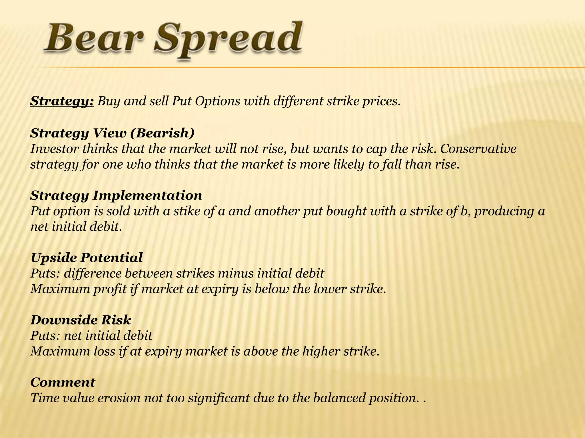Strategy: Buy and sell Put Options with different strike prices.

Strategy View (Bearish)
Investor thinks that the market will not rise, but wants to cap the risk. Conservative
strategy for one who thinks that the market is more likely to fall than rise.

Strategy Implementation
Put option is sold with a stike of a and another put bought with a strike of b, producing a
net initial debit.

Upside Potential
Puts: difference between strikes minus initial debit
Maximum profit if market at expiry is below the lower strike.

Downside Risk
Puts: net initial debit
Maximum loss if at expiry market is above the higher strike.

Comment
Time value erosion not too significant due to the balanced position. .
 