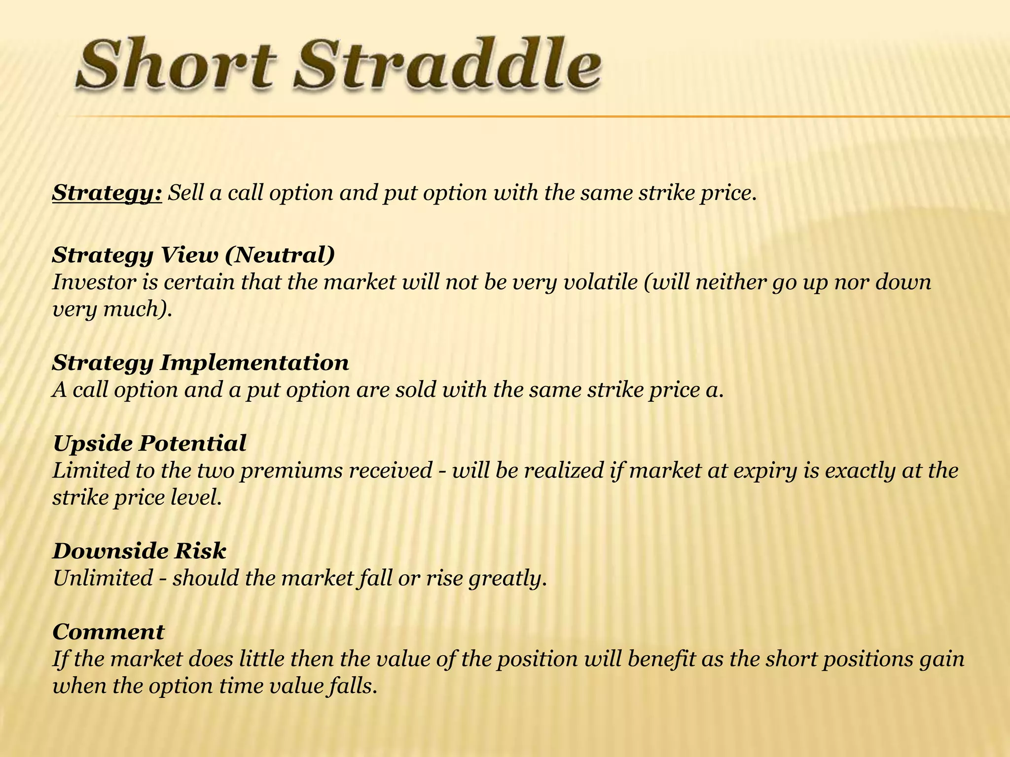 Strategy: Sell a call option and put option with the same strike price.

Strategy View (Neutral)
Investor is certain that the market will not be very volatile (will neither go up nor down
very much).

Strategy Implementation
A call option and a put option are sold with the same strike price a.

Upside Potential
Limited to the two premiums received - will be realized if market at expiry is exactly at the
strike price level.

Downside Risk
Unlimited - should the market fall or rise greatly.

Comment
If the market does little then the value of the position will benefit as the short positions gain
when the option time value falls.
 