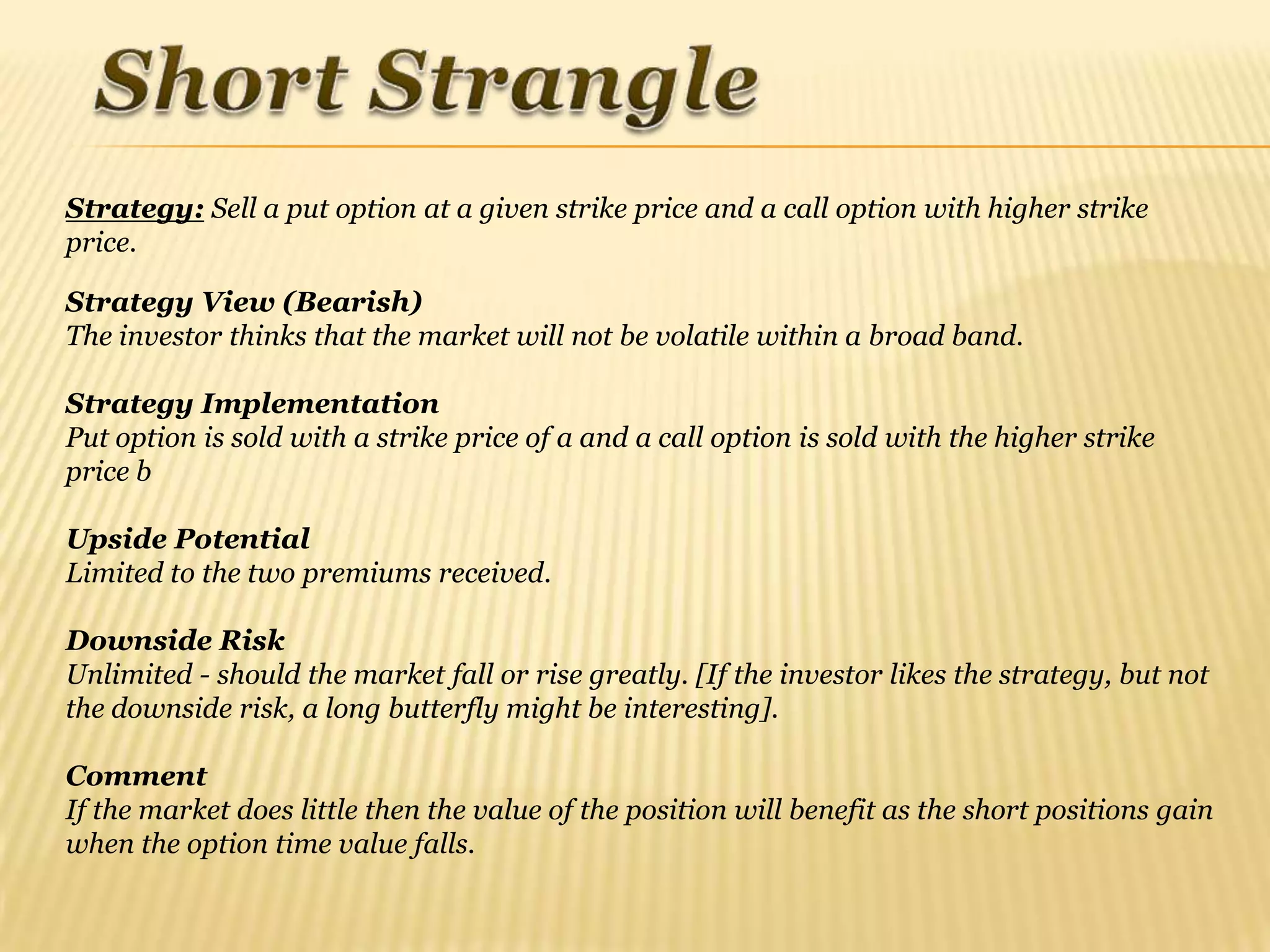 Strategy: Sell a put option at a given strike price and a call option with higher strike
price.

Strategy View (Bearish)
The investor thinks that the market will not be volatile within a broad band.

Strategy Implementation
Put option is sold with a strike price of a and a call option is sold with the higher strike
price b

Upside Potential
Limited to the two premiums received.

Downside Risk
Unlimited - should the market fall or rise greatly. [If the investor likes the strategy, but not
the downside risk, a long butterfly might be interesting].

Comment
If the market does little then the value of the position will benefit as the short positions gain
when the option time value falls.
 