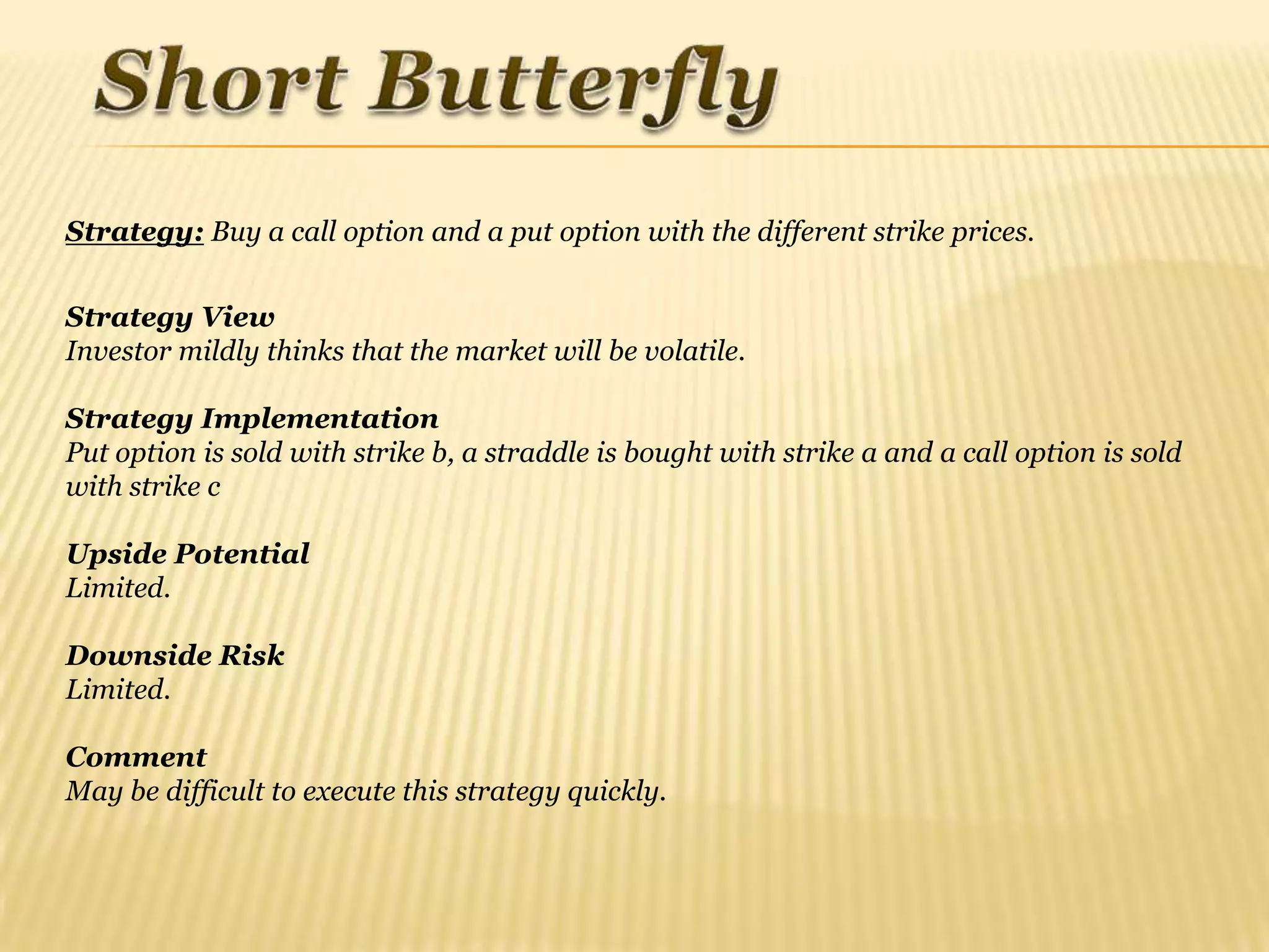 Strategy: Buy a call option and a put option with the different strike prices.


Strategy View
Investor mildly thinks that the market will be volatile.

Strategy Implementation
Put option is sold with strike b, a straddle is bought with strike a and a call option is sold
with strike c

Upside Potential
Limited.

Downside Risk
Limited.

Comment
May be difficult to execute this strategy quickly.
 