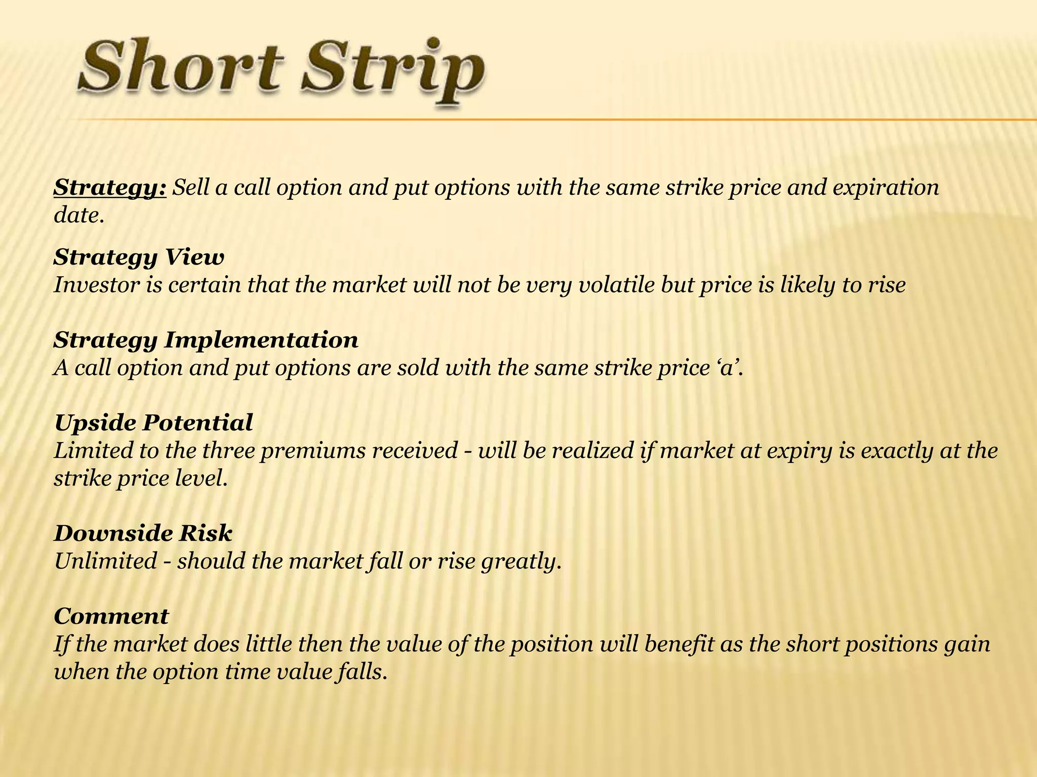 Strategy: Sell a call option and put options with the same strike price and expiration
date.
Strategy View
Investor is certain that the market will not be very volatile but price is likely to rise

Strategy Implementation
A call option and put options are sold with the same strike price „a‟.

Upside Potential
Limited to the three premiums received - will be realized if market at expiry is exactly at the
strike price level.

Downside Risk
Unlimited - should the market fall or rise greatly.

Comment
If the market does little then the value of the position will benefit as the short positions gain
when the option time value falls.
 