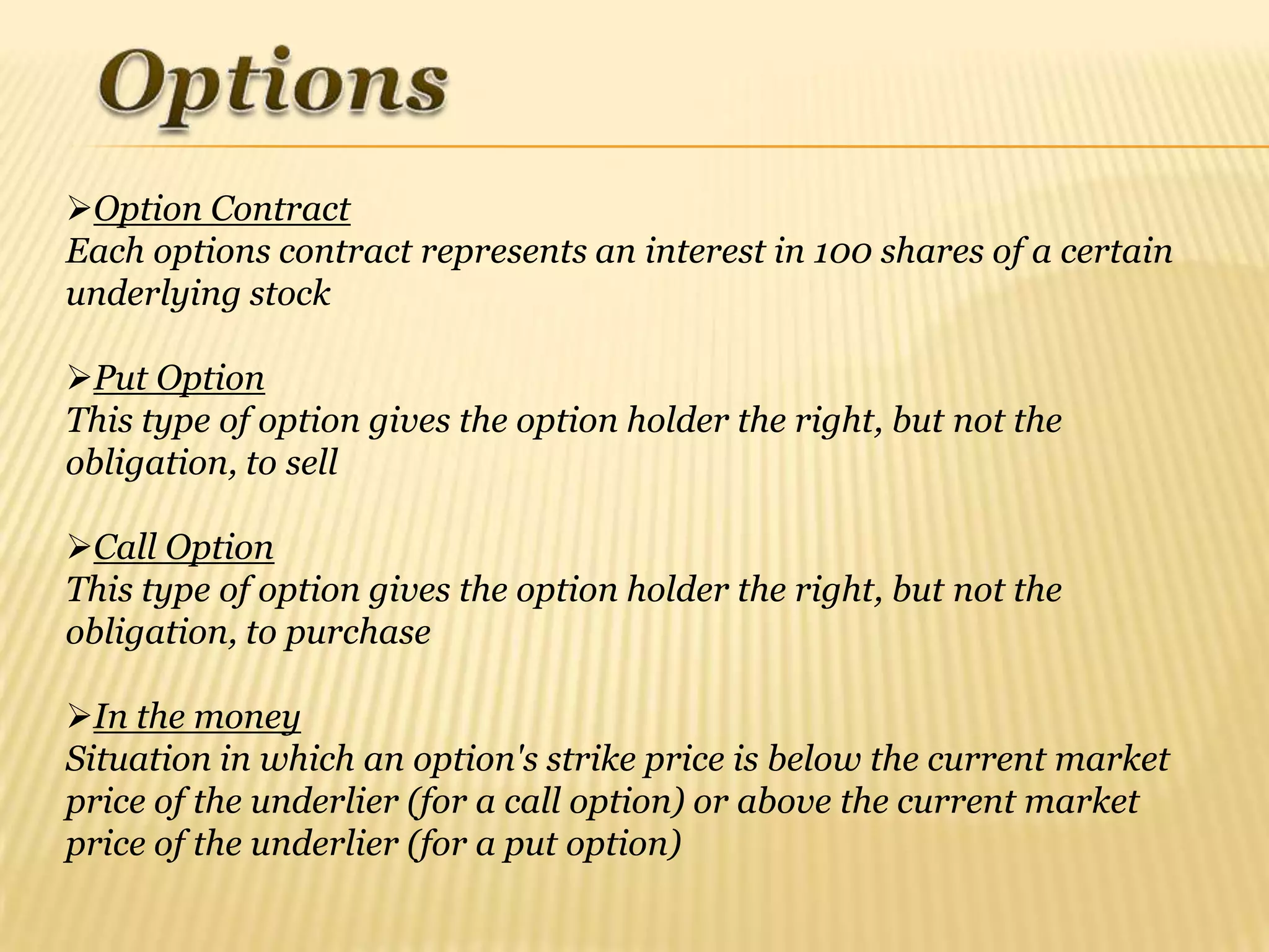 Option Contract
Each options contract represents an interest in 100 shares of a certain
underlying stock

Put Option
This type of option gives the option holder the right, but not the
obligation, to sell

Call Option
This type of option gives the option holder the right, but not the
obligation, to purchase

In the money
Situation in which an option's strike price is below the current market
price of the underlier (for a call option) or above the current market
price of the underlier (for a put option)
 
