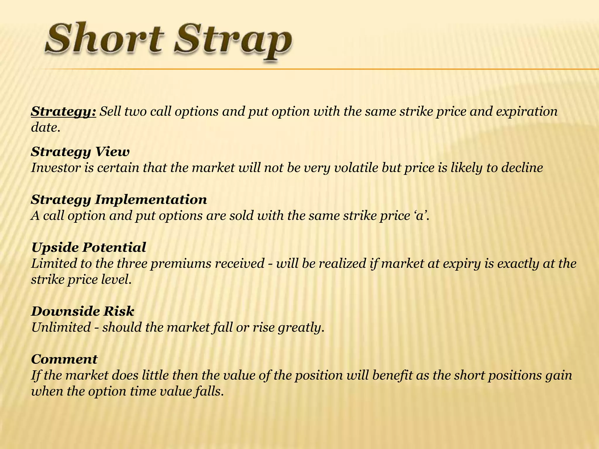 Strategy: Sell two call options and put option with the same strike price and expiration
date.
Strategy View
Investor is certain that the market will not be very volatile but price is likely to decline

Strategy Implementation
A call option and put options are sold with the same strike price „a‟.

Upside Potential
Limited to the three premiums received - will be realized if market at expiry is exactly at the
strike price level.

Downside Risk
Unlimited - should the market fall or rise greatly.

Comment
If the market does little then the value of the position will benefit as the short positions gain
when the option time value falls.
 