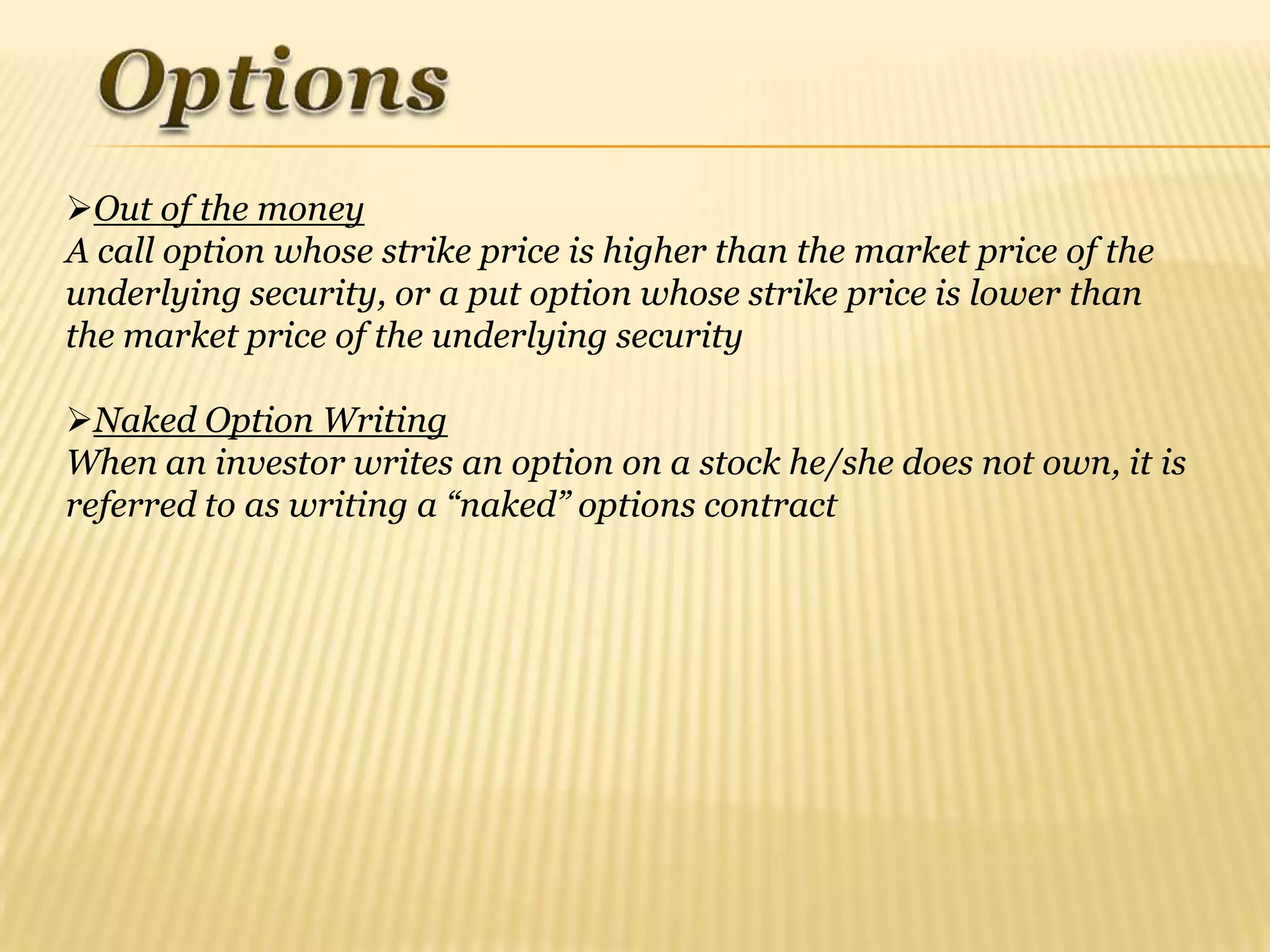 Out of the money
A call option whose strike price is higher than the market price of the
underlying security, or a put option whose strike price is lower than
the market price of the underlying security

Naked Option Writing
When an investor writes an option on a stock he/she does not own, it is
referred to as writing a “naked” options contract
 
