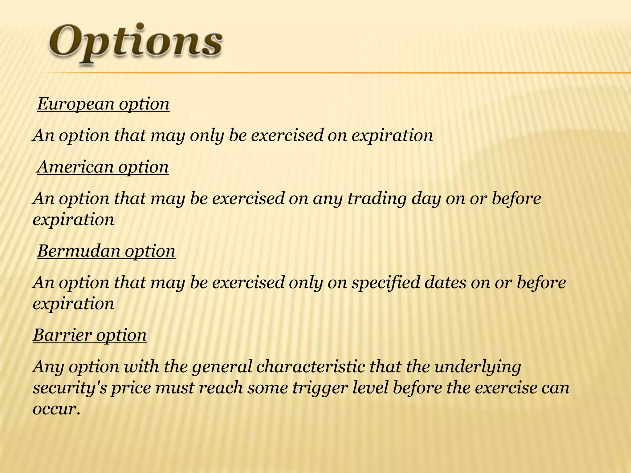 European option
An option that may only be exercised on expiration
American option
An option that may be exercised on any trading day on or before
expiration
Bermudan option
An option that may be exercised only on specified dates on or before
expiration
Barrier option
Any option with the general characteristic that the underlying
security's price must reach some trigger level before the exercise can
occur.
 
