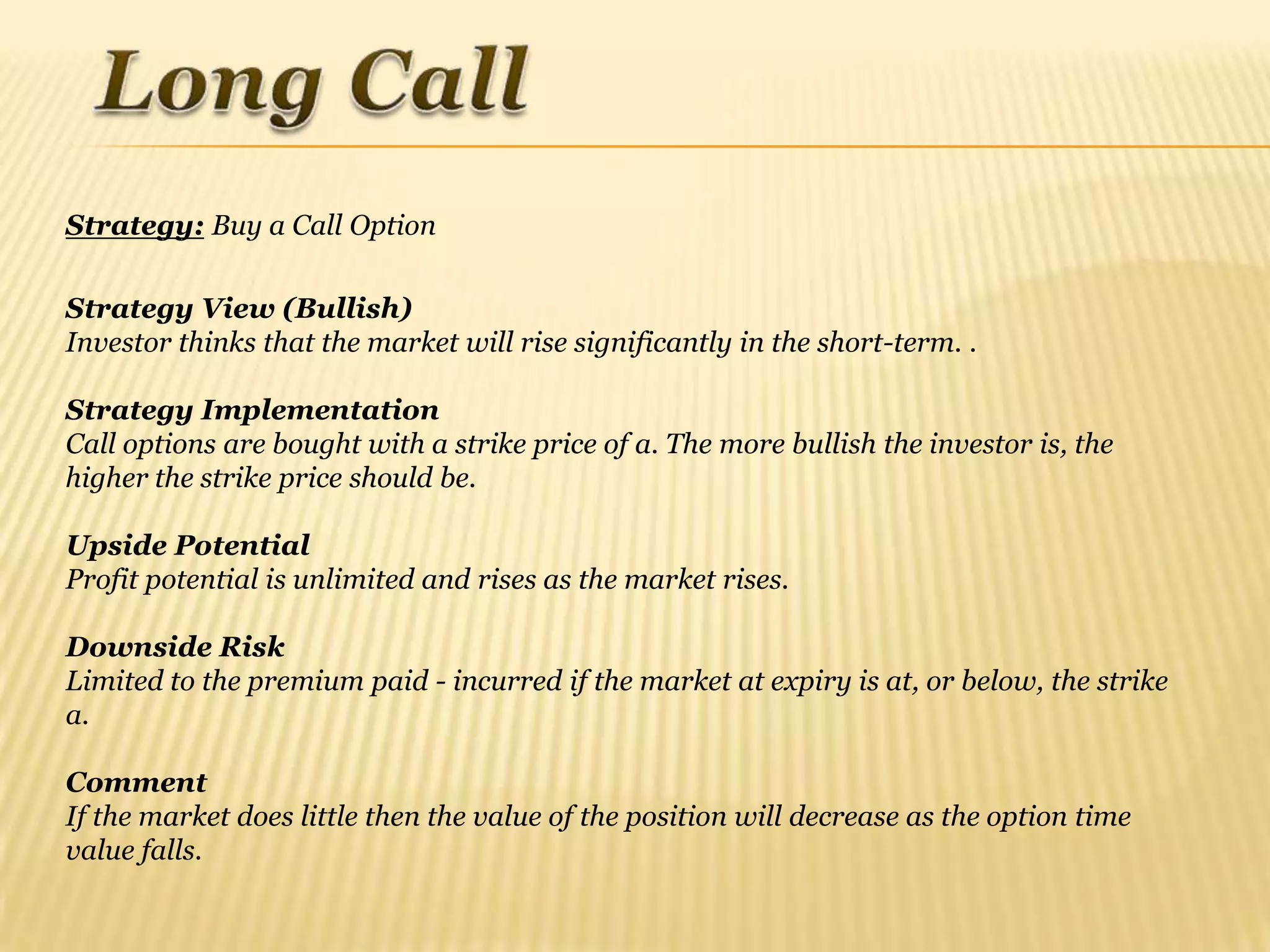 Strategy: Buy a Call Option

Strategy View (Bullish)
Investor thinks that the market will rise significantly in the short-term. .

Strategy Implementation
Call options are bought with a strike price of a. The more bullish the investor is, the
higher the strike price should be.

Upside Potential
Profit potential is unlimited and rises as the market rises.

Downside Risk
Limited to the premium paid - incurred if the market at expiry is at, or below, the strike
a.

Comment
If the market does little then the value of the position will decrease as the option time
value falls.
 