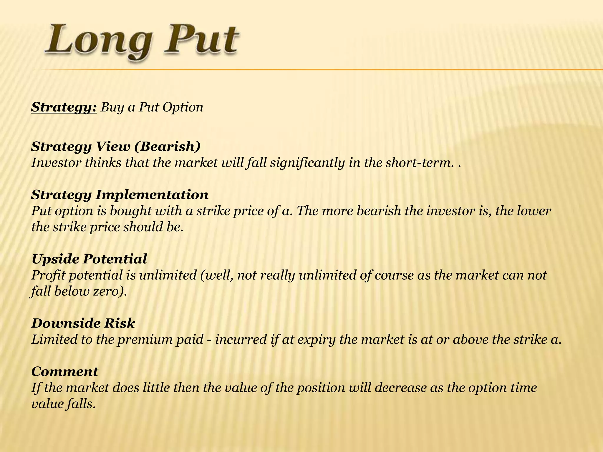 Strategy: Buy a Put Option

Strategy View (Bearish)
Investor thinks that the market will fall significantly in the short-term. .

Strategy Implementation
Put option is bought with a strike price of a. The more bearish the investor is, the lower
the strike price should be.

Upside Potential
Profit potential is unlimited (well, not really unlimited of course as the market can not
fall below zero).

Downside Risk
Limited to the premium paid - incurred if at expiry the market is at or above the strike a.

Comment
If the market does little then the value of the position will decrease as the option time
value falls.
 