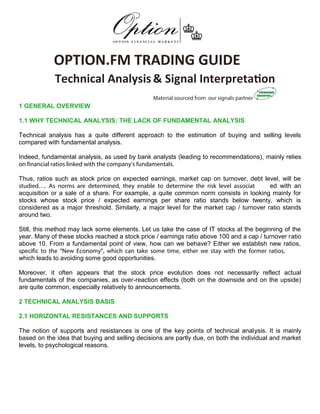 OPTION.FM TRADING GUIDE
Technical Analysis& Signal Interpretation
1 GENERAL OVERVIEW
1.1 WHY TECHNICAL ANALYSIS: THE LACK OF FUNDAMENTAL ANALYSIS
Technical analysis has a quite different approach to the estimation of buying and selling levels
compared with fundamental analysis.
Indeed, fundamental analysis, as used by bank analysts (leading to recommendations), mainly relies
on financial ratios linked with the company’s fundamentals.
Thus, ratios such as stock price on expected earnings, market cap on turnover, debt level, will be
studied…. As norms are determined, they enable to determine the risk level associat ed with an
acquisition or a sale of a share. For example, a quite common norm consists in looking mainly for
stocks whose stock price / expected earnings per share ratio stands below twenty, which is
considered as a major threshold. Similarly, a major level for the market cap / turnover ratio stands
around two.
Still, this method may lack some elements. Let us take the case of IT stocks at the beginning of the
year. Many of these stocks reached a stock price / earnings ratio above 100 and a cap / turnover ratio
above 10. From a fundamental point of view, how can we behave? Either we establish new ratios,
specific to the “New Economy”, which can take some time, either we stay with the former ratios,
which leads to avoiding some good opportunities.
Moreover, it often appears that the stock price evolution does not necessarily reflect actual
fundamentals of the companies, as over-reaction effects (both on the downside and on the upside)
are quite common, especially relatively to announcements.
2 TECHNICAL ANALYSIS BASIS
2.1 HORIZONTAL RESISTANCES AND SUPPORTS
The notion of supports and resistances is one of the key points of technical analysis. It is mainly
based on the idea that buying and selling decisions are partly due, on both the individual and market
levels, to psychological reasons.
http://Income.withDrDavid.com
 