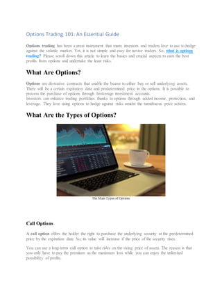 Options Trading 101: An Essential Guide
Options trading has been a great instrument that many investors and traders love to use to hedge
against the volatile market. Yet, it is not simple and easy for novice traders. So, what is options
trading? Please scroll down this article to learn the basics and crucial aspects to earn the best
profits from options and undertake the least risks.
What Are Options?
Options are derivative contracts that enable the bearer to either buy or sell underlying assets.
There will be a certain expiration date and predetermined price in the options. It is possible to
process the purchase of options through brokerage investment accounts.
Investors can enhance trading portfolios thanks to options through added income, protection, and
leverage. They love using options to hedge against risks amidst the tumultuous price actions.
What Are the Types of Options?
The Main Types of Options
Call Options
A call option offers the holder the right to purchase the underlying security at the predetermined
price by the expiration date. So, its value will increase if the price of the security rises.
You can use a long-term call option to take risks on the rising price of assets. The reason is that
you only have to pay the premium as the maximum loss while you can enjoy the unlimited
possibility of profits.
 