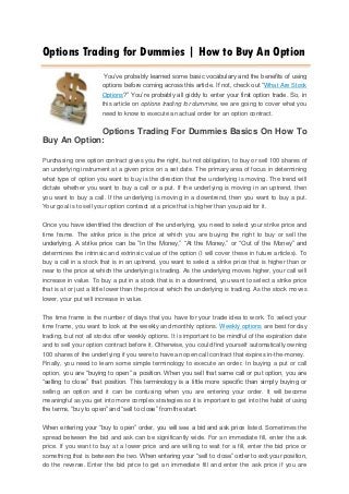 Options Trading for Dummies | How to Buy An Option
                        You’ve probably learned some basic vocabulary and the benefits of using
                       options before coming across this article. If not, check out “What Are Stock
                       Options?” You’re probably all giddy to enter your first option trade. So, in
                       this article on options trading for dummies, we are going to cover what you
                       need to know to execute an actual order for an option contract.

             Options Trading For Dummies Basics On How To
Buy An Option:

Purchasing one option contract gives you the right, but not obligation, to buy or sell 100 shares of
an underlying instrument at a given price on a set date. The primary area of focus in determining
what type of option you want to buy is the direction that the underlying is moving. The trend will
dictate whether you want to buy a call or a put. If the underlying is moving in an uptrend, then
you want to buy a call. If the underlying is moving in a downtrend, then you want to buy a put.
Your goal is to sell your option contract at a price that is higher than you paid for it.

Once you have identified the direction of the underlying, you need to select your strike price and
time frame. The strike price is the price at which you are buying the right to buy or sell the
underlying. A strike price can be “In the Money,” “At the Money,” or “Out of the Money” and
determines the intrinsic and extrinsic value of the option (I will cover these in future articles). To
buy a call in a stock that is in an uptrend, you want to select a strike price that is higher than or
near to the price at which the underlying is trading. As the underlying moves higher, your call will
increase in value. To buy a put in a stock that is in a downtrend, you want to select a strike price
that is at or just a little lower than the price at which the underlying is trading. As the stock moves
lower, your put will increase in value.

The time frame is the number of days that you have for your trade idea to work. To select your
time frame, you want to look at the weekly and monthly options. Weekly options are best for day
trading, but not all stocks offer weekly options. It is important to be mindful of the expiration date
and to sell your option contract before it. Otherwise, you could find yourself automatically owning
100 shares of the underlying if you were to have an open call contract that expires in-the-money.
Finally, you need to learn some simple terminology to execute an order. In buying a put or call
option, you are “buying to open” a position. When you sell that same call or put option, you are
“selling to close” that position. This terminology is a little more specific than simply buying or
selling an option and it can be confusing when you are entering your order. It will become
meaningful as you get into more complex strategies so it is important to get into the habit of using
the terms, “buy to open” and “sell to close” from the start.

When entering your “buy to open” order, you will see a bid and ask price listed. Sometimes the
spread between the bid and ask can be significantly wide. For an immediate fill, enter the ask
price. If you want to buy at a lower price and are willing to wait for a fill, enter the bid price or
something that is between the two. When entering your “sell to close” order to exit your position,
do the reverse. Enter the bid price to get an immediate fill and enter the ask price if you are
 