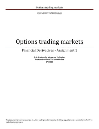 Options trading markets
PREPARED BY: WALID SAAFAN
Options trading markets
Financial Derivatives - Assignment 1
Arab Academy for Science and Technology
Under supervision of Dr. Ahmed Bahaa
5/9/2009
This document present an example of option trading market including its listing regulation and a sample terms for three
traded option contracts
 