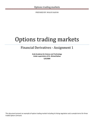 Options trading markets
PREPARED BY: WALID SAAFAN
Options trading markets
Financial Derivatives - Assignment 1
Arab Academy for Science and Technology
Under supervision of Dr. Ahmed Bahaa
5/9/2009
This document present an example of option trading market including its listing regulation and a sample terms for three
traded option contracts
 